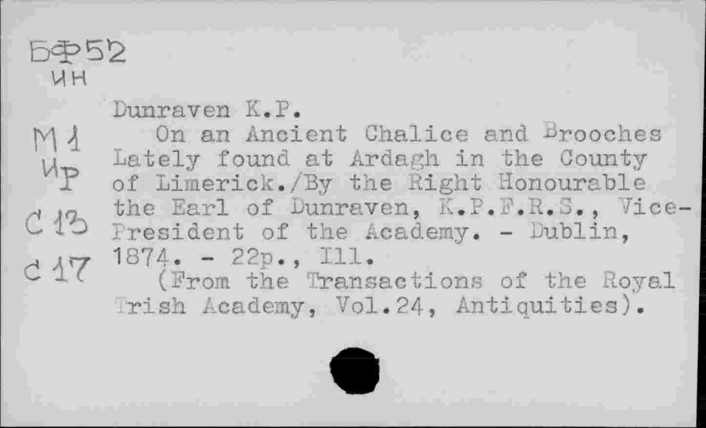 ﻿ин
НА
Ир счъ d 17
Dunraven К.P.
On an Ancient Chalice and -Brooches Lately found at Ardagh in the County of Limerick./By the Right Honourable the Earl of Lunraven, K.P.F.R.3., Vice-President of the Academy. - Dublin, 1874. - 22p., Ill.
(From the Transactions of the Royal rish Academy, Vol.24, Antiquities).